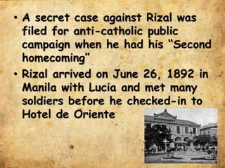 • A secret case against Rizal was
filed for anti-catholic public
campaign when he had his “Second
homecoming”
• Rizal arrived on June 26, 1892 in
Manila with Lucia and met many
soldiers before he checked-in to
Hotel de Oriente
 