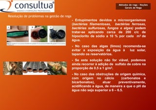 Métodos de rega - Noções
Gerais de Rega
- Entupimentos devidos a microorganismos
(bactérias filamentosas, bactérias ferrosas,
bactérias sulfurosas, fungos e algas) podem
tratar-se aplicando cerca de 200 c/c de
hipoclorito de sódio a 10 % por cada m3 de
água.
- No caso das algas (limos) recomenda-se
evitar a exposição da água à luz solar,
tapando os reservatórios.
- Se esta solução não for viável, podemos
ainda recorrer à adição de sulfato de cobre na
proporção de 0.5 a 1 g/m3.
- No caso das obstruções de origem química,
com origem no cálcio (carbonatos e
bicarbonatos), atuar preventivamente,
acidificando a água, de maneira a que o pH da
água não seja superior a 6 – 6.5.
Resolução de problemas na gestão de rega
 