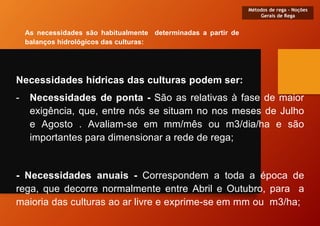Necessidades hídricas das culturas podem ser:
- Necessidades de ponta - São as relativas à fase de maior
exigência, que, entre nós se situam no nos meses de Julho
e Agosto . Avaliam-se em mm/mês ou m3/dia/ha e são
importantes para dimensionar a rede de rega;
- Necessidades anuais - Correspondem a toda a época de
rega, que decorre normalmente entre Abril e Outubro, para a
maioria das culturas ao ar livre e exprime-se em mm ou m3/ha;
Métodos de rega - Noções
Gerais de Rega
As necessidades são habitualmente determinadas a partir de
balanços hidrológicos das culturas:
 