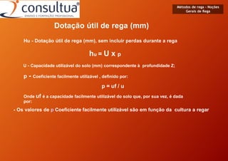 Métodos de rega - Noções
Gerais de Rega
Dotação útil de rega (mm)
Hu - Dotação útil de rega (mm), sem incluir perdas durante a rega
hu = U x p
U - Capacidade utilizável do solo (mm) correspondente à profundidade Z;
p - Coeficiente facilmente utilizável , definido por:
p = uf / u
Onde uf é a capacidade facilmente utilizável do solo que, por sua vez, é dada
por:
- Os valores de p Coeficiente facilmente utilizável são em função da cultura a regar
 