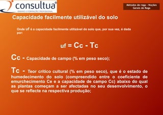 Métodos de rega - Noções
Gerais de Rega
Capacidade facilmente utilizável do solo
Onde uf é a capacidade facilmente utilizável do solo que, por sua vez, é dada
por:
uf = Cc - Tc
Cc - Capacidade de campo (% em peso seco);
Tc - Teor crítico cultural (% em peso seco), que é o estado de
humedecimento do solo (compreendido entre o coeficiente de
emurchecimento Ce e a capacidade de campo Cc) abaixo do qual
as plantas começam a ser afectadas no seu desenvolvimento, o
que se reflecte na respectiva produção;
 