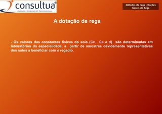 Métodos de rega - Noções
Gerais de Rega
A dotação de rega
- Os valores das constantes físicas do solo (Cc , Ce e d) são determinadas em
laboratórios da especialidade, a partir de amostras devidamente representativas
dos solos a beneficiar com o regadio.
 