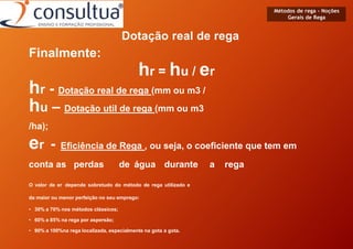 Métodos de rega - Noções
Gerais de Rega
Dotação real de rega
Finalmente:
hr = hu / er
hr - Dotação real de rega (mm ou m3 /
hu – Dotação util de rega (mm ou m3
/ha);
er - Eficiência de Rega , ou seja, o coeficiente que tem em
conta as perdas de água durante a rega
O valor de er depende sobretudo do método de rega utilizado e
da maior ou menor perfeição no seu emprego:
• 30% a 70% nos métodos clássicos;
• 60% a 85% na rega por aspersão;
• 90% a 100%na rega localizada, especialmente na gota a gota.
 