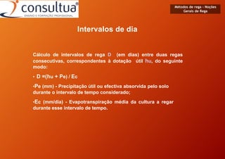 Métodos de rega - Noções
Gerais de Rega
Intervalos de dia
Cálculo de intervalos de rega D (em dias) entre duas regas
consecutivas, correspondentes à dotação útil hu, do seguinte
modo:
• D =(hu + Pe) / Ec
•Pe (mm) - Precipitação útil ou efectiva absorvida pelo solo
durante o intervalo de tempo considerado;
•Ec (mm/dia) - Evapotranspiração média da cultura a regar
durante esse intervalo de tempo.
 