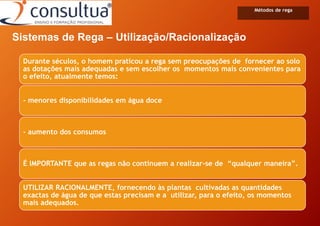 Sistemas de Rega – Utilização/Racionalização
Métodos de rega
Durante séculos, o homem praticou a rega sem preocupações de fornecer ao solo
as dotações mais adequadas e sem escolher os momentos mais convenientes para
o efeito, atualmente temos:
- menores disponibilidades em água doce
- aumento dos consumos
É IMPORTANTE que as regas não continuem a realizar-se de “qualquer maneira”.
UTILIZAR RACIONALMENTE, fornecendo às plantas cultivadas as quantidades
exactas de água de que estas precisam e a utilizar, para o efeito, os momentos
mais adequados.
 