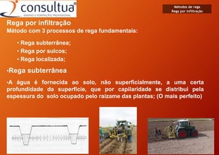 Rega por infiltração
Método com 3 processos de rega fundamentais:
• Rega subterrânea;
• Rega por sulcos;
• Rega localizada;
•Rega subterrânea
•A água é fornecida ao solo, não superficialmente, a uma certa
profundidade da superfície, que por capilaridade se distribui pela
espessura do solo ocupado pelo raizame das plantas; (O mais perfeito)
Métodos de rega
Rega por infiltração
 