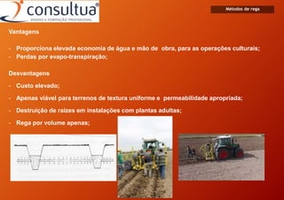 Métodos de rega
Vantagens
- Proporciona elevada economia de água e mão de obra, para as operações culturais;
- Perdas por evapo-transpiração;
Desvantagens
- Custo elevado;
- Apenas viável para terrenos de textura uniforme e permeabilidade apropriada;
- Destruição de raízes em instalações com plantas adultas;
- Rega por volume apenas;
 