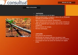 • VANTAGENS
• Maior eficiência no uso da água;
• Maior produtividade: (irrigação é diária  não há grande
variação na humidade do solo);
• Maior eficiência de controle fitossanitário;
• Água administrada próximo das raízes (maior eficiência)
• Pode ser adaptado para qualquer tipo de solo e qualquer
topografia;
• Baixo consumo de energia;
• Permite automação.
• LIMITAÇÕES
• Entupimento dos emissores;
• Distribuição do sistema radicular da planta é mais
concentrado caso distribua água apenas junto da planta.
• Acumulação de sais nas zonas de interface em regiões
áridas
Métodos de rega
REGA LOCALIZADA
 