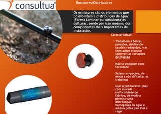 Emissores/Gotejadores
Os emissores são os elementos que
possibilitam a distribuição da água
(Forma Laminar ou turbulenta)às
culturas, sendo por isso mesmo, dos
componentes mais importantes da
instalação.
Características:
• Trabalhem a baixas
pressões, debitando
caudais reduzidos, mas
constantes e pouco
sensíveis às variações
de pressão
• Não se entupam com
facilidade
• Sejam compactos, de
modo a não dificultar os
trabalhos
• Que sejam baratos, mas
com elevada
uniformidade de
fabrico, de modo a
permitir uma
distribuição
homogênea da água e
adubos pelas parcelas a
regar
 