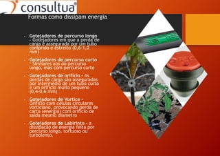 • Gotejadores de percurso longo
– Gotejadores em que a perda de
carga é assegurada por um tubo
comprido e estreito (0,6-1,0
mm)
• Gotejadores de percurso curto
– Similares aos do percurso
longo, mas com percurso curto
• Gotejadores de orifício – As
perdas de carga são asseguradas
por intermédio de um tubo curto
e um orifício muito pequeno
(0,4-0,6 mm)
• Gotejadores de Vortice –
Orificio com células circulares
vorticiano, provocando perda de
carta (energia) com orifício de
saída mesmo diametro
• Gotejadores de Labirinto – a
dissipação de energia feita por
percurso longo, tortuoso ou
turbolento.
Formas como dissipam energia
 