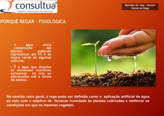 • A água entra
composição das
plantas, podendo
representar até 95 % da
massa verde de algumas
culturas;
• É a água que dissolve
os elementos nutritivos
existentes no solo ou
adicionados sob a forma
de adubos.
PORQUÊ REGAR - FISIOLOGICA
No sentido mais geral, a rega pode ser definida como a aplicação artificial de água
ao solo com o objetivo de fornecer humidade às plantas cultivadas e melhorar as
condições em que as mesmas vegetam.
Métodos de rega - Noções
Gerais de Rega
 