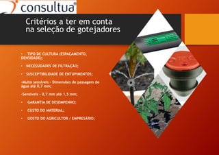 • TIPO DE CULTURA (ESPAÇAMENTO,
DENSIDADE);
• NECESSIDADES DE FILTRAÇÃO;
• SUSCEPTIBILIDADE DE ENTUPIMENTOS;
-Muito sensíveis – Dimensões de passagem de
água até 0,7 mm;
-Sensiveis – 0,7 mm até 1,5 mm;
• GARANTIA DE DESEMPENHO;
• CUSTO DO MATERIAL;
• GOSTO DO AGRICULTOR / EMPRESÁRIO;
Critérios a ter em conta
na seleção de gotejadores
 