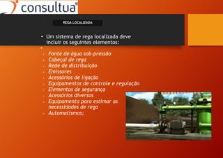 • Um sistema de rega localizada deve
incluir os seguintes elementos:
•
• Fonte de água sob-pressão
• Cabeçal de rega
• Rede de distribuição
• Emissores
• Acessórios de ligação
• Equipamentos de controle e regulação
• Elementos de segurança
• Acessórios diversos
• Equipamento para estimar as
necessidades de rega
• Automatismos;
REGA LOCALIZADA
 