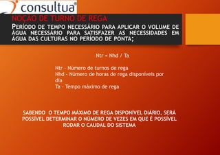 NOÇÃO DE TURNO DE REGA
PERÍODO DE TEMPO NECESSÁRIO PARA APLICAR O VOLUME DE
ÁGUA NECESSÁRIO PARA SATISFAZER AS NECESSIDADES EM
ÁGUA DAS CULTURAS NO PERÍODO DE PONTA;
Ntr = Nhd / Ta
Ntr – Número de turnos de rega
Nhd - Número de horas de rega disponíveis por
dia
Ta – Tempo máximo de rega
SABENDO O TEMPO MÁXIMO DE REGA DISPONÍVEL DIÁRIO, SERÁ
POSSÍVEL DETERMINAR O NÚMERO DE VEZES EM QUE É POSSÍVEL
RODAR O CAUDAL DO SISTEMA
 