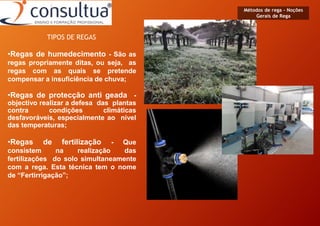 •Regas de humedecimento - São as
regas propriamente ditas, ou seja, as
regas com as quais se pretende
compensar a insuficiência de chuva;
•Regas de protecção anti geada -
objectivo realizar a defesa das plantas
contra condições climáticas
desfavoráveis, especialmente ao nível
das temperaturas;
•Regas de fertilização - Que
consistem na realização das
fertilizações do solo simultaneamente
com a rega. Esta técnica tem o nome
de “Fertirrigação”;
Métodos de rega - Noções
Gerais de Rega
TIPOS DE REGAS
 