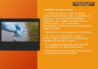 Qualidade da água da Rega
• As águas destinadas à rega não devem
conter substâncias que sejam prejudiciais às
plantas e o seu valor está intimamente
associado à sua origem que determina em
grande parte a sua composição,
temperatura, devendo apresentar as seguintes
características:
• Não deve ser muito alcalina ou muito ácida;
• Ser isenta de substâncias nocivas às
plantas (águas industriais ou residuais não
tratadas não servem), Arsénio....
• Ter temperatura adequada,não inferior à
do ambiente, ou demasiado quente;
• Ser suficientemente arejada, para dissolver
os elementos nutritivos do solo:
Métodos de rega - Noções
Gerais de Rega
 