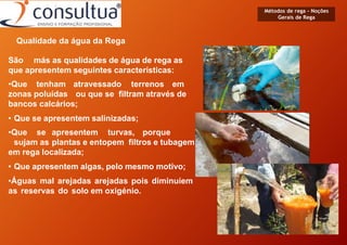 Qualidade da água da Rega
São más as qualidades de água de rega as
que apresentem seguintes características:
•Que tenham atravessado terrenos em
zonas poluídas ou que se filtram através de
bancos calcários;
• Que se apresentem salinizadas;
•Que se apresentem turvas, porque
sujam as plantas e entopem filtros e tubagem
em rega localizada;
• Que apresentem algas, pelo mesmo motivo;
•Águas mal arejadas arejadas pois diminuíem
as reservas do solo em oxigénio.
Métodos de rega - Noções
Gerais de Rega
 