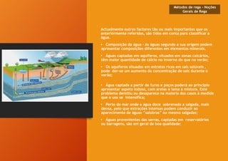 Actualmente outros factores tão ou mais importantes que os
anteriormente referidos, são tidos em conta para classificar a
água.
• Composição da água - As águas segundo a sua origem podem
apresentar composições diferentes em elementos minerais.
• Águas captadas em aquíferos, situados em zonas calcários,
têm maior quantidade de cálcio no inverno do que no verão;
• Os aquíferos situados em estratos ricos em sais solúveis ,
pode der-se um aumento da concentração de sais durante o
verão;
• Água captada a partir de furos e poços poderá ao principio
apresentar aspeto lodoso, com areias e lama à mistura. Este
problema demitiu ou desaparece na maioria dos casos à medida
que o uso se intensifica;
• Perto do mar onde a água doce sobrenada a salgada, mais
densa, pelo que extrações intensas podem conduzir ao
aparecimento de águas “salobras” ou mesmo salgadas;
• Águas provenientes das serras, captadas em reservatórios
ou barragens, são em geral de boa qualidade;
Métodos de rega - Noções
Gerais de Rega
 