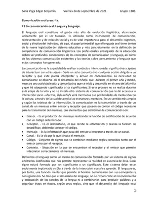 Soria Vega Edgar Benjamin. Viernes 24 de septiembre de 2021. Grupo: 1303.
1
Comunicación oral y escrita.
I.1 La comunicación oral. Lengua y Lenguaje.
El lenguaje oral constituye el grado más alto de evolución lingüística, alcanzando
únicamente por el ser humano. Es utilizado como instrumento de comunicación,
representación y de relación social y es de vital importancia para el desarrollo cognitivo,
social y afectivo del individuo, de aquí, el papel primordial que el lenguaje oral tiene dentro
de la nueva legislación del sistema educativo y más concretamente en la definición de
competencia de comunicación lingüística. Los profesionales encargados de la educación
deben ser profundos conocedores de los conceptos de comunicación y lenguaje, así como
de los sistemas comunicación existentes y las teorías sobre pensamiento y lenguaje que
estos conceptos han generado.
La comunicación es la capacidad de realizar conductas intencionadas significativas capaces
de interactuar con otras ajenas. Sería un acto comunicativo cualquier acción dirigida a un
receptor y que éste pueda interpretar y actuar en consecuencia. La necesidad de
comunicarse se observa en el desarrollo del niño/a que, durante el primer año y medio,
muestra una actividad socialycomunicativa que seiniciay desarrollaen elseno de lafamilia
y que irá otorgando significados a los significantes. Si este proceso no se realiza durante
esta etapa de la vida y no se instala otro sistema de comunicación que le dé acceso a la
interacción socio - afectiva, el/la niño/a verá mermadas sus posibilidades de mediación con
la cultura, a través de la cual desarrolla las estructuras mentales. En un sentido más amplio
y según los teóricos de la información, la comunicación es la transmisión a través de un
canal, de un mensaje entre emisor y receptor que poseen en común el código necesario
para la transmisión del mensaje. Los elementos que conforman la comunicación son:
 Emisor. - Es el productor del mensaje realizando la función de codificación de acuerdo
con un código determinado.
 Receptor. - Es el destinatario, el que recibe la información y realiza la función de
decodificar, debiendo conocer el código.
 Mensaje. - Es la información que pasa del emisor al receptor a través de un canal.
 Canal. - Es la vía por la que circula el mensaje.
 Código. - Conjunto de signos que se combinan mediante reglas conocidas tanto por el
emisor como por el receptor.
 Contexto. - Situación en la que se encuentran el receptor y el emisor que permite
interpretar correctamente el mensaje.
Definimos el lenguaje como un medio de comunicación formado por un sistema de signos
arbitrarios codificados que nos permite representar la realidad en ausencia de ésta. Cada
signo estará formado por un significante y un significado. Este sistema debe estar
socialmente implantado y sólo a través de la interacción social se aprende. El lenguaje es,
por tanto, una función mental que permite al hombre comunicarse con sus semejantes y
consigo mismo. Se dice que el desarrollo del lenguaje, no se circunscribe al reconocimiento
y producción de los sonidos de la lengua ni a combinarlos para producir palabras y a
organizar éstas en frases, según unas reglas, sino que el desarrollo del lenguaje está
 