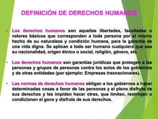 DEFINICIÓN DE DERECHOS HUMANOS
• Los derechos humanos son aquellas libertades, facultades o
valores básicos que corresponden a toda persona por el mismo
hecho de su naturaleza y condición humana, para la garantía de
una vida digna. Se aplican a todo ser humano cualquiera que sea
su nacionalidad, origen étnico o social, religión, género, etc.
• Los derechos humanos son garantías jurídicas que protegen a las
personas y grupos de personas contra los actos de los gobiernos
y de otras entidades (por ejemplo: Empresas trasnacionales).
• Las normas de derechos humanos obligan a los gobiernos a hacer
determinadas cosas a favor de las personas y el pleno disfrute de
sus derechos y les impiden hacer otras, que limiten, restrinjan o
condicionen el goce y disfrute de sus derechos.
 