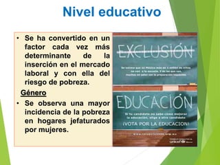 Nivel educativo
• Se ha convertido en un
factor cada vez más
determinante de la
inserción en el mercado
laboral y con ella del
riesgo de pobreza.
Género
• Se observa una mayor
incidencia de la pobreza
en hogares jefaturados
por mujeres.
 
