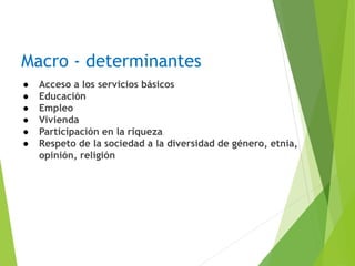 Macro - determinantes
● Acceso a los servicios básicos
● Educación
● Empleo
● Vivienda
● Participación en la riqueza
● Respeto de la sociedad a la diversidad de género, etnia,
opinión, religión
 