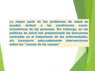 La mayor parte de los problemas de salud se
pueden atribuir a las condiciones socio-
económicas de las personas. Sin embargo, en las
políticas de salud han predominado las soluciones
centradas en el tratamiento de las enfermedades,
sin incorporar adecuadamente intervenciones
sobre las “causas de las causas”
 