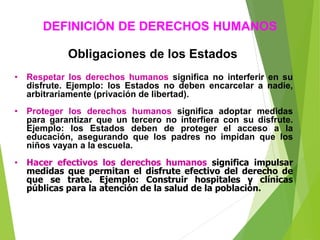 Obligaciones de los Estados
• Respetar los derechos humanos significa no interferir en su
disfrute. Ejemplo: los Estados no deben encarcelar a nadie,
arbitrariamente (privación de libertad).
• Proteger los derechos humanos significa adoptar medidas
para garantizar que un tercero no interfiera con su disfrute.
Ejemplo: los Estados deben de proteger el acceso a la
educación, asegurando que los padres no impidan que los
niños vayan a la escuela.
• Hacer efectivos los derechos humanos significa impulsar
medidas que permitan el disfrute efectivo del derecho de
que se trate. Ejemplo: Construir hospitales y clínicas
públicas para la atención de la salud de la población.
DEFINICIÓN DE DERECHOS HUMANOS
 