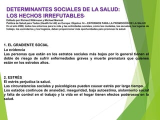 DETERMINANTES SOCIALES DE LA SALUD:
LOS HECHOS IRREFUTABLES*
Editado por Richard Wilkinson y Michael Marmot
Política de Salud para Todos (Health for All) en Europa: Objetivo 14 – ENTORNOS PARA LA PROMOCIÓN DE LA SALUD
En el año 2000, todos los entornos para la vida y las actividades sociales, como las ciudades, las escuelas, los lugares de
trabajo, los vecindarios y los hogares, deben proporcionar más oportunidades para promover la salud.
1. EL GRADIENTE SOCIAL
La evidencia
Las personas que están en los estratos sociales más bajos por lo general tienen el
doble de riesgo de sufrir enfermedades graves y muerte prematura que quienes
están en los estratos altos.
2. ESTRÉS
El estrés perjudica la salud.
Las circunstancias sociales y psicológicas pueden causar estrés por largo tiempo.
Los estados continuos de ansiedad, inseguridad, baja autoestima, aislamiento social
y falta de control en el trabajo y la vida en el hogar tienen efectos poderosos en la
salud.
 
