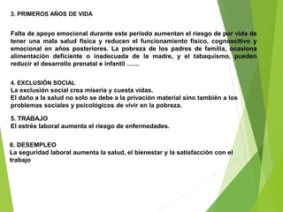 3. PRIMEROS AÑOS DE VIDA
Falta de apoyo emocional durante este periodo aumentan el riesgo de por vida de
tener una mala salud física y reducen el funcionamiento físico, cognoscitivo y
emocional en años posteriores. La pobreza de los padres de familia, ocasiona
alimentación deficiente o inadecuada de la madre, y el tabaquismo, pueden
reducir el desarrollo prenatal e infantil ……
4. EXCLUSIÓN SOCIAL
La exclusión social crea miseria y cuesta vidas.
El daño a la salud no solo se debe a la privación material sino también a los
problemas sociales y psicológicos de vivir en la pobreza.
5. TRABAJO
El estrés laboral aumenta el riesgo de enfermedades.
6. DESEMPLEO
La seguridad laboral aumenta la salud, el bienestar y la satisfacción con el
trabajo
 