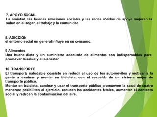 9 Alimentos
Una buena dieta y un suministro adecuado de alimentos son indispensables para
promover la salud y el bienestar
10. TRANSPORTE
El transporte saludable consiste en reducir el uso de los automóviles y motivar a la
gente a caminar y montar en bicicleta, con el respaldo de un sistema mejor de
transporte público.
Montar en bicicleta, caminar y usar el transporte público promueven la salud de cuatro
maneras: posibilitan el ejercicio, reducen los accidentes fatales, aumentan el contacto
social y reducen la contaminación del aire.
8. ADICCIÓN
el entorno social en general influye en su consumo.
7. APOYO SOCIAL
La amistad, las buenas relaciones sociales y las redes sólidas de apoyo mejoran la
salud en el hogar, el trabajo y la comunidad.
 