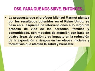  La propuesta que el profesor Michael Marmot plantea
por los resultados obtenidos en el Reino Unido, se
basa en el esquema de intervenciones a lo largo del
proceso de vida de las personas, familias y
comunidades, con modelos de atención con base en
cuatro áreas de acción y su impacto en la reducción
de la exposición a riesgos en las etapas iniciales y
formativas que afectan la salud y bienestar.
DSS, PARA QUÉ NOS SIRVE. ENTONCES..
 