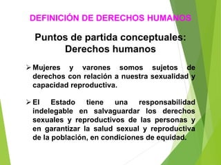 Puntos de partida conceptuales:
Derechos humanos
Mujeres y varones somos sujetos de
derechos con relación a nuestra sexualidad y
capacidad reproductiva.
El Estado tiene una responsabilidad
indelegable en salvaguardar los derechos
sexuales y reproductivos de las personas y
en garantizar la salud sexual y reproductiva
de la población, en condiciones de equidad.
DEFINICIÓN DE DERECHOS HUMANOS
 