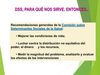Recomendaciones generales de la Comisión sobre
Determinantes Sociales de la Salud:
• Mejorar las condiciones de vida;
• Luchar contra la distribución no equitativa del
poder, el dinero y los recursos,
• Medir la magnitud del problema, analizarlo y evaluar
los efectos de las intervenciones
DSS, PARA QUÉ NOS SIRVE. ENTONCES..
 