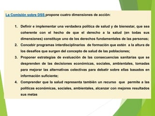 La Comisión sobre DSS propone cuatro dimensiones de acción:
1. Definir e implementar una verdadera política de salud y de bienestar, que sea
coherente con el hecho de que el derecho a la salud (en todas sus
dimensiones) constituye uno de los derechos fundamentales de las personas;
2. Concebir programas interdisciplinarios de formación que estén a la altura de
los desafíos que surgen del concepto de salud de las poblaciones;
3. Proponer estrategias de evaluación de las consecuencias sanitarias que se
desprenden de las decisiones económicas, sociales, ambientales, tomadas
para mejorar las alternativas colectivas para debatir sobre ellas basados en
información suficiente;
4. Comprender que la salud representa también un recurso que permite a las
políticas económicas, sociales, ambientales, alcanzar con mejores resultados
sus metas
 
