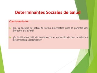 Determinantes Sociales de Salud
Cuestionamientos.
 ¿En su entidad se actúa de forma sistemática para la garantía del
derecho a la salud?
 ¿Su institución está de acuerdo con el concepto de que la salud es
determinada socialmente?
 