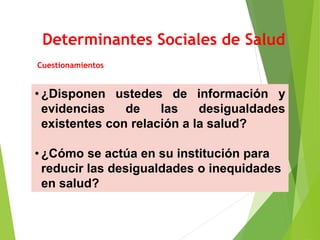 Determinantes Sociales de Salud
Cuestionamientos
• ¿Disponen ustedes de información y
evidencias de las desigualdades
existentes con relación a la salud?
• ¿Cómo se actúa en su institución para
reducir las desigualdades o inequidades
en salud?
 