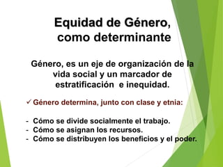 Género, es un eje de organización de la
vida social y un marcador de
estratificación e inequidad.
 Género determina, junto con clase y etnia:
- Cómo se divide socialmente el trabajo.
- Cómo se asignan los recursos.
- Cómo se distribuyen los beneficios y el poder.
Equidad de Género,
como determinante
 