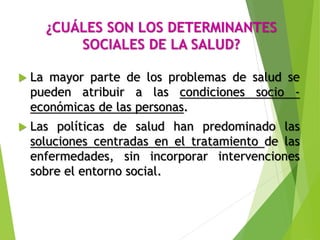 ¿CUÁLES SON LOS DETERMINANTES
SOCIALES DE LA SALUD?
 La mayor parte de los problemas de salud se
pueden atribuir a las condiciones socio -
económicas de las personas.
 Las políticas de salud han predominado las
soluciones centradas en el tratamiento de las
enfermedades, sin incorporar intervenciones
sobre el entorno social.
 