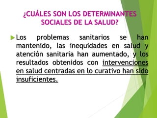 ¿CUÁLES SON LOS DETERMINANTES
SOCIALES DE LA SALUD?
 Los problemas sanitarios se han
mantenido, las inequidades en salud y
atención sanitaria han aumentado, y los
resultados obtenidos con intervenciones
en salud centradas en lo curativo han sido
insuficientes.
 