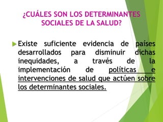 ¿CUÁLES SON LOS DETERMINANTES
SOCIALES DE LA SALUD?
 Existe suficiente evidencia de países
desarrollados para disminuir dichas
inequidades, a través de la
implementación de políticas e
intervenciones de salud que actúen sobre
los determinantes sociales.
 