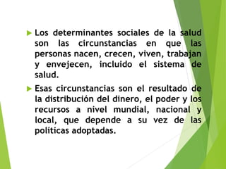  Los determinantes sociales de la salud
son las circunstancias en que las
personas nacen, crecen, viven, trabajan
y envejecen, incluido el sistema de
salud.
 Esas circunstancias son el resultado de
la distribución del dinero, el poder y los
recursos a nivel mundial, nacional y
local, que depende a su vez de las
políticas adoptadas.
 