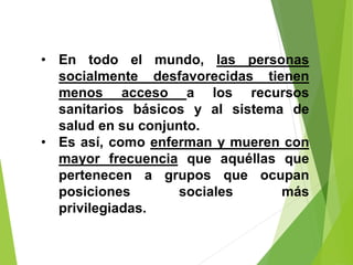 • En todo el mundo, las personas
socialmente desfavorecidas tienen
menos acceso a los recursos
sanitarios básicos y al sistema de
salud en su conjunto.
• Es así, como enferman y mueren con
mayor frecuencia que aquéllas que
pertenecen a grupos que ocupan
posiciones sociales más
privilegiadas.
 