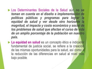 Los Determinantes Sociales de la Salud aún no se
toman en cuenta en el diseño e implementación de
políticas públicas y programas para lograr la
equidad de salud y ver desde otro horizonte la
magnitud, el impacto y costo económico y social de
los problemas de salud que afectan el curso de vida
de un amplio porcentaje de la población en nuestro
país.
 La equidad en salud es un concepto ético e indicador
fundamental de justicia social, se refiere a la creación
de las mismas oportunidades para la salud, así como a
la reducción de las diferencias en salud al nivel más
bajo posible.
 