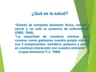 ¿Qué es la salud?
“Estado de completo bienestar físico, mental y
social y no solo la ausencia de enfermedad”
(OMS. 1948).
“La capacidad de nosotros mismos para
conocer como gastamos nuestra propia vida en
sus 3 componentes: somático, psíquico y social
en continua interacción con nuestro ambiente”.
(López Antuñano F:J: 1999)
 