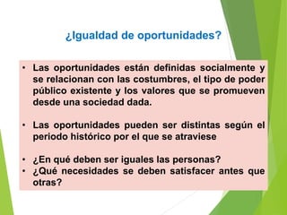 ¿Igualdad de oportunidades?
• Las oportunidades están definidas socialmente y
se relacionan con las costumbres, el tipo de poder
público existente y los valores que se promueven
desde una sociedad dada.
• Las oportunidades pueden ser distintas según el
periodo histórico por el que se atraviese
• ¿En qué deben ser iguales las personas?
• ¿Qué necesidades se deben satisfacer antes que
otras?
 