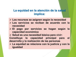 La equidad en la atención de la salud
implica:
 Los recursos se asignen según la necesidad
 Los servicios se reciban de acuerdo con la
necesidad
 El pago por servicios se hagan según la
capacidad económica
 Salud es una necesidad básica para vivir:
Constituye la capacidad principal para el
desarrollo y la realización de las personas
 La equidad se relaciona con la justicia y con la
igualdad
 