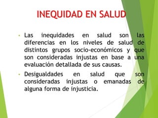 INEQUIDAD EN SALUD
• Las inequidades en salud son las
diferencias en los niveles de salud de
distintos grupos socio-económicos y que
son consideradas injustas en base a una
evaluación detallada de sus causas.
• Desigualdades en salud que son
consideradas injustas o emanadas de
alguna forma de injusticia.
 
