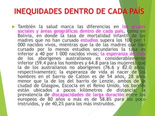 INEQUIDADES DENTRO DE CADA PAÍS
 También la salud marca las diferencias en los grupos
sociales y áreas geográficas dentro de cada país, como en
Bolivia, en donde la tasa de mortalidad infantil de las
madres que no han cursado estudios supera los 100 por 1
000 nacidos vivos, mientras que la de las madres que han
cursado por lo menos estudios secundarios la tasa es
inferior a 40 por 1 000 nacidos vivos; la esperanza de vida
de los aborígenes australianos es considerablemente
inferior (59.4 para los hombres y 64.8 para las mujeres) que
la de los australianos no aborígenes (76.6 y 82.0 años,
respectivamente); la esperanza de vida al nacer de los
hombres en el barrio de Calton es de 54 años, 28 años
menor que la de los del barrio de Lenzie, ambos de la
ciudad de Glasgow, Escocia en el Reino Unido, los barrios
están ubicados a pocos kilómetros de distancia; la
prevalencia de discapacidades de larga duración entre los
europeos de 80 años o más es de 58.8% para los poco
instruidos, y de 40,2% para los más instruidos.
 