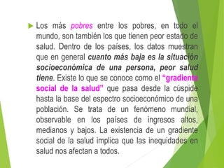  Los más pobres entre los pobres, en todo el
mundo, son también los que tienen peor estado de
salud. Dentro de los países, los datos muestran
que en general cuanto más baja es la situación
socioeconómica de una persona, peor salud
tiene. Existe lo que se conoce como el “gradiente
social de la salud” que pasa desde la cúspide
hasta la base del espectro socioeconómico de una
población. Se trata de un fenómeno mundial,
observable en los países de ingresos altos,
medianos y bajos. La existencia de un gradiente
social de la salud implica que las inequidades en
salud nos afectan a todos.
 